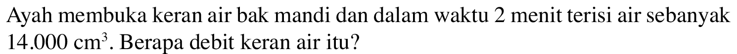 Ayah membuka keran air bak mandi dan dalam waktu 2 menit terisi air sebanyak 14.000 cm^3 . Berapa debit keran air itu?