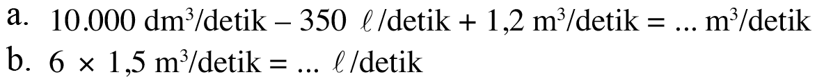 a. 10.000 dm^3 / detik - 350 l / detik + 1,2 m^3 / detik = ... m^3 / detik b. 6 x 1,5 m^3 / detik = ... I / detik