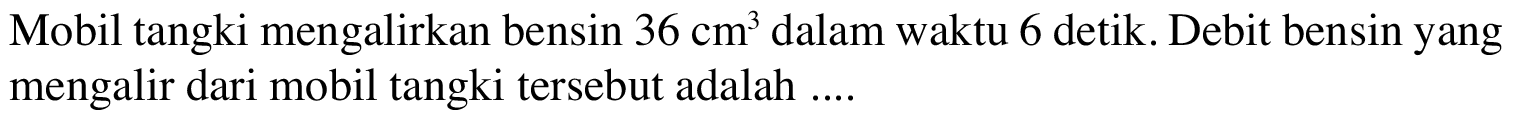 Mobil tangki mengalirkan bensin 36 cm^3 dalam waktu 6 detik. Debit bensin yang mengalir dari mobil tangki tersebut adalah ...