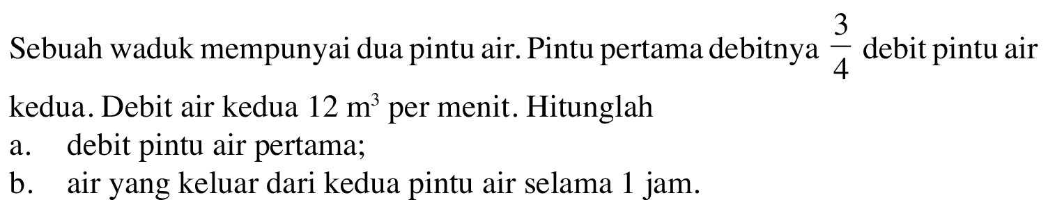 Sebuah waduk mempunyai dua pintu air. Pintu pertama debitnya 3/4 debit pintu air kedua. Debit air kedua 12 m^3 per menit. Hitunglah a. debit pintu air pertama; b. air yang keluar dari kedua pintu air selama 1 jam.