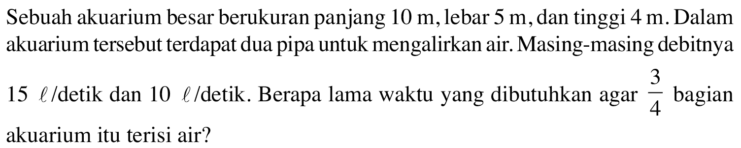 Sebuah akuarium besar berukuran panjang 10 m, lebar 5 m, dan tinggi 4 m. Dalam akuarium tersebut terdapat dua pipa untuk mengalirkan air. Masing-masing debitnya 15 l/detik dan 10 l/detik. Berapa lama waktu yang dibutuhkan agar 3/4 bagian akuarium itu terisi air?