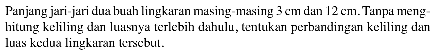 Panjang jari-jari dua buah lingkaran masing-masing 3 cm dan 12 cm. Tanpa meng-hitung keliling dan luasnya terlebih dahulu, tentukan perbandingan keliling dan luas kedua lingkaran tersebut.