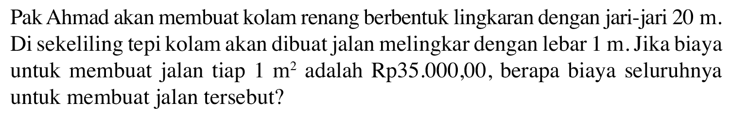 Pak Ahmad akan membuat kolam renang berbentuk lingkaran dengan jari-jari 20 m. Di sekeliling tepi kolam akan dibuat jalan melingkar dengan lebar 1 m. Jika biaya untuk membuat jalan tiap adalah Rp35.000,00, berapa biaya seluruhnya 1 m^2 untuk membuat jalan tersebut?