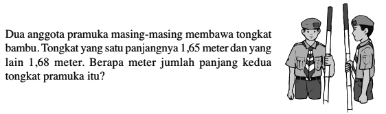 Dua anggota pramuka masing-masing membawa tongkat bambu. Tongkat yang satu panjangnya 65 meter dan yang lain 1,68 meter. Berapa meter jumlah panjang kedua tongkat pramuka itu?