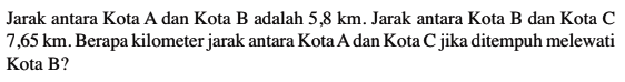 Jarak antara Kota A dan Kota B adalah 5,8 km. Jarak antara Kota B dan Kota C 7,65 km. Berapa kilometer jarak antara Kota A dan Kota C jika ditempuh melewati Kota B?