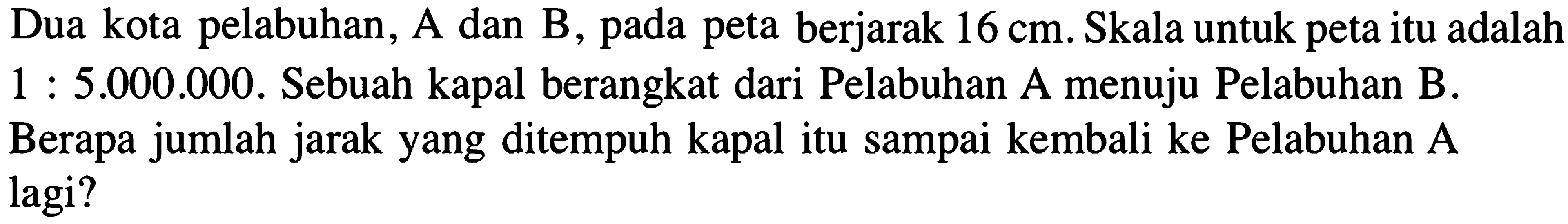 Dua kota pelabuhan, A dan B, pada peta berjarak 16 cm. Skala untuk peta itu adalah 1 : 5.000.000. Sebuah kapal berangkat dari Pelabuhan A menuju Pelabuhan B. Berapa jumlah jarak yang ditempuh kapal itu sampai kembali ke Pelabuhan A lagi?