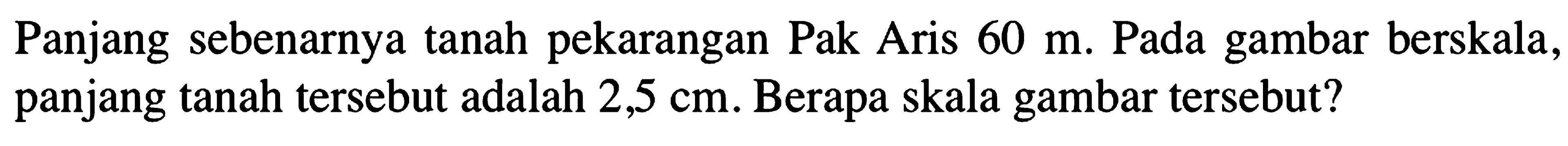 Panjang sebenarnya tanah pekarangan Pak Aris 60 m. Pada gambar berskala, panjang tanah tersebut adalah 2,5 cm. Berapa skala gambar tersebut?