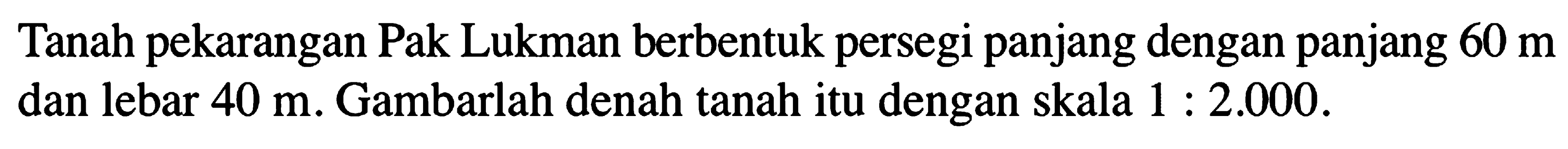 Tanah pekarangan Pak Lukman berbentuk persegi panjang dengan panjang 60 m dan lebar 40 m. Gambarlah denah tanah itu dengan skala 1 : 2.000.