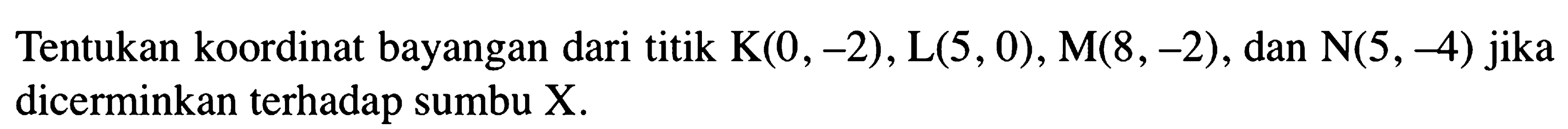 Tentukan koordinat bayangan dari titik  K(0,-2), L(5,0), M(8,-2) , dan  N(5,-4)  jika dicerminkan terhadap sumbu X.