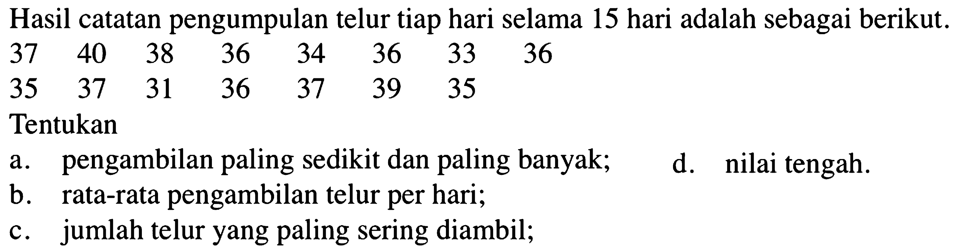 Hasil catatan pengumpulan telur tiap hari selama 15 hari adalah sebagai berikut.
 37  40  38  36  34  36  33  36  35  37  31  36  37  39  35   
Tentukan
a. pengambilan paling sedikit dan paling banyak;
d. nilai tengah.
b. rata-rata pengambilan telur per hari;
c. jumlah telur yang paling sering diambil;