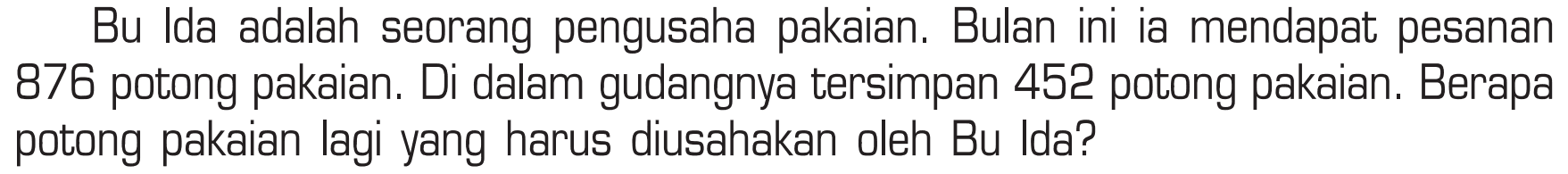 Bu Ida adalah seorang pengusaha pakaian. Bulan ini ia mendapat pesanan 876 potong pakaian. Di dalam gudangnya tersimpan 452 potong pakaian. Berapa potong pakaian lagi yang harus diusahakan oleh Bu Ida?