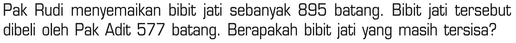 Pak Rudi menyemaikan bibit jati sebanyak 895 batang. Bibit jati tersebut dibeli oleh Pak Adit 577 batang. Berapakah bibit jati yang masih tersisa?