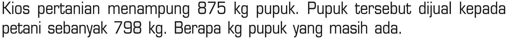Kios pertanian menampung 875 kg pupuk. Pupuk tersebut dijual kepada petani sebanyak 798 kg. Berapa kg pupuk yang masih ada.