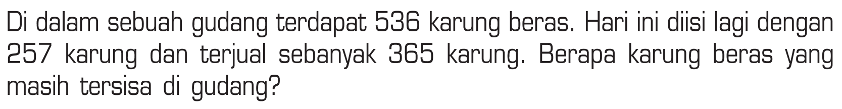 Di dalam sebuah gudang terdapat 538 karung beras. Hari ini diisi lagi dengan 257 karung dan terjual sebanyak 365 karung. Berapa karung beras yang masih tersisa di gudang?