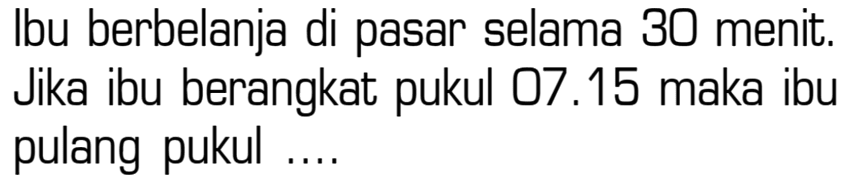 Ibu berbelanja di pasar selama 30 menit. Jika ibu berangkat 07.15 pukul maka ibu pulang pukul ....