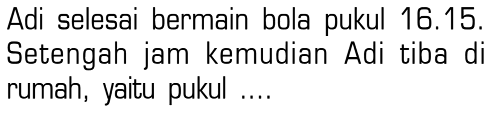 Adi selesai bermain bola pukul 16.15. Setengah jam kemudian Adi tiba di rumah, yaitu pukul ....