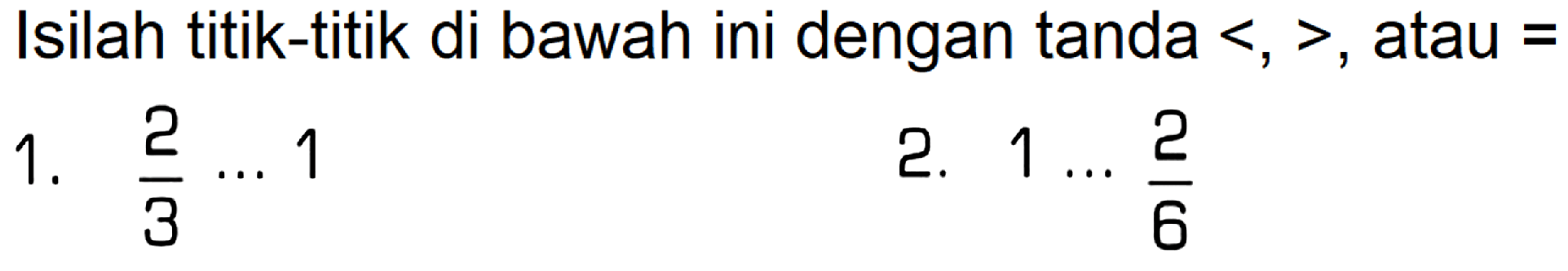 Isilah titik-titik di bawah ini dengan tanda  <,> , atau  = 
1.  (2)/(3) .. 1 
2.  1 ... (2)/(6) 