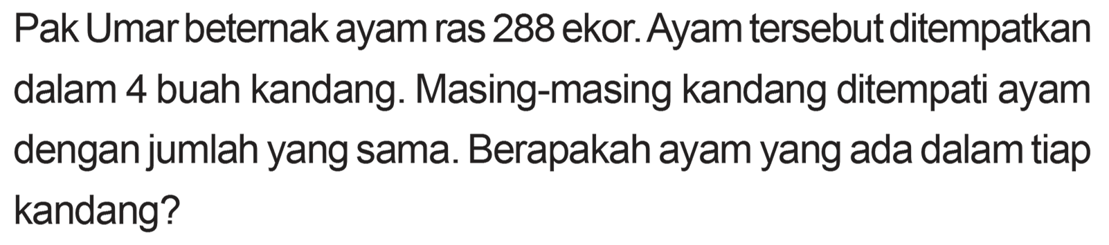 Pak Umar beternak ayam ras 288 ekor. Ayam tersebut ditempatkan dalam 4 buah kandang. Masing-masing kandang ditempati ayam dengan jumlah yang sama. Berapakah ayam yang ada dalam tiap kandang?