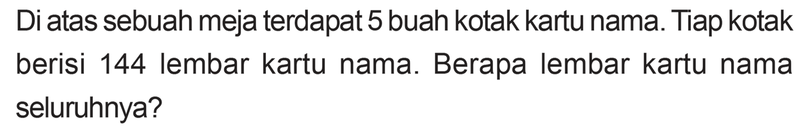 Diatas sebuah meja terdapat 5 buah kotak kartu nama. Tiap kotak berisi 144 lembar kartu nama. Berapa lembar kartu nama seluruhnya?