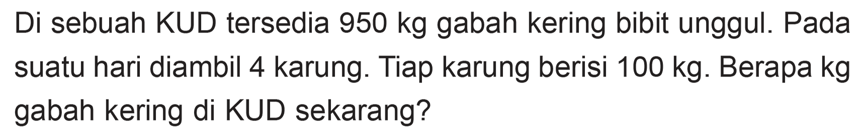 Di sebuah KUD tersedia 950 kg gabah kering bibit unggul. Pada suatu hari diambil 4 karung: Tiap karung berisi 100 kg. Berapa kg gabah kering di KUD sekarang?