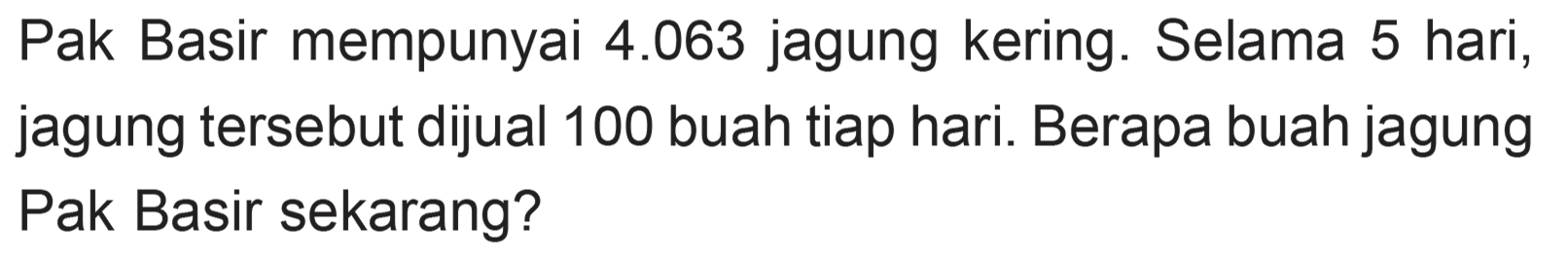 Pak Basir mempunyai 4.063 jagung kering. Selama 5 hari, jagung tersebut dijual 100 buah tiap hari. Berapa buah jagung Pak Basir sekarang?