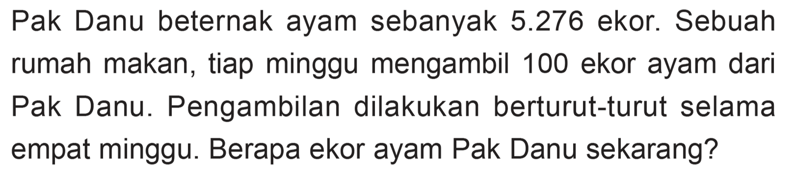 Pak Danu beternak ayam sebanyak 5.276 ekor. Sebuah rumah makan, tiap minggu mengambil 100 ekor ayam dari Pak Danu. Pengambilan dilakukan berturut-turut selama empat minggu. Berapa ekor ayam Pak Danu sekarang?