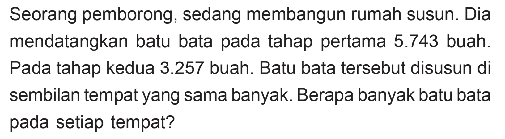 Seorang pemborong, sedang membangun rumah susun. Dia mendatangkan batu bata pada tahap pertama 5.743 buah. Pada tahap kedua 3.257 buah. Batu bata tersebut disusun di sembilan tempat yang sama banyak. Berapa banyak batu bata pada setiap tempat?