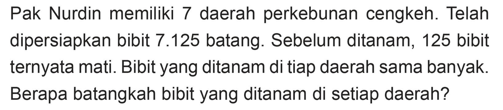 Pak Nurdin memiliki 7 daerah perkebunan cengkeh. Telah dipersiapkan bibit 7.125 batang. Sebelum ditanam, 125 bibit ternyata mati. Bibit yang ditanam di tiap daerah sama banyak. Berapa batangkah bibit yang ditanam di setiap daerah?