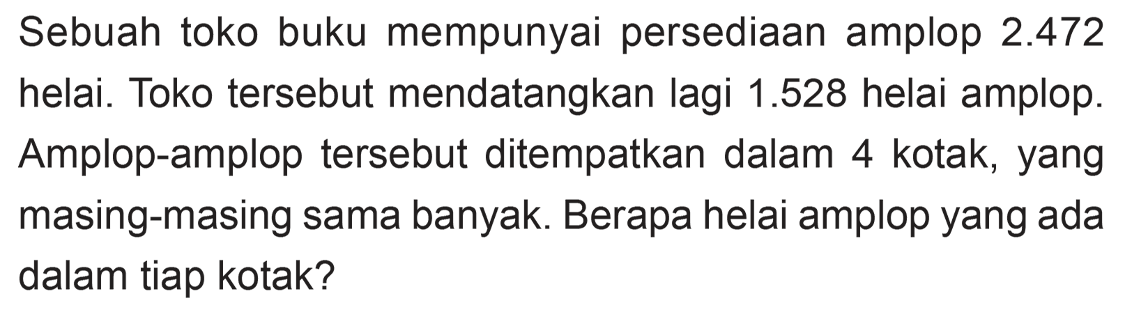 Sebuah toko buku mempunyai persediaan amplop 2.472 helai. Toko tersebut mendatangkan lagi 1.528 helai amplop. Amplop-amplop tersebut ditempatkan dalam 4 kotak, yang masing-masing sama banyak. Berapa helai amplop yang ada dalam tiap kotak?