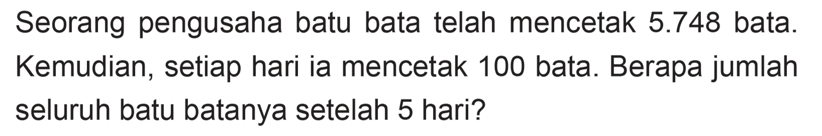 Seorang pengusaha batu bata telah mencetak 5.748 bata. Kemudian, setiap hari ia mencetak 100 bata. Berapa jumlah seluruh batu batanya setelah 5 hari?