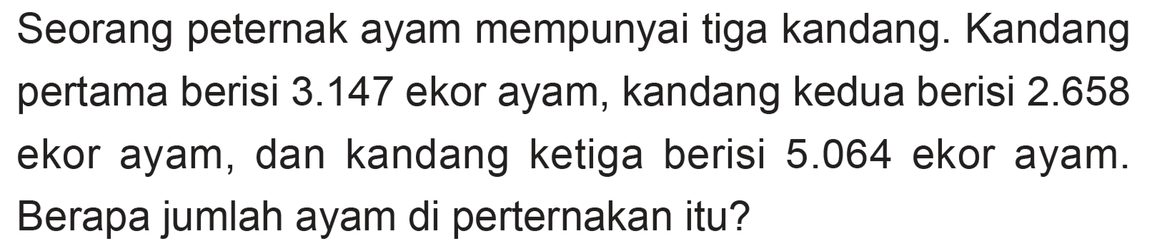 Seorang peternak ayam mempunyai tiga kandang. Kandang pertama berisi 3.147 ekor ayam, kandang kedua berisi 2.658 ekor ayam, dan kandang ketiga berisi 5.064 ekor ayam. Berapa jumlah ayam di perternakan itu?