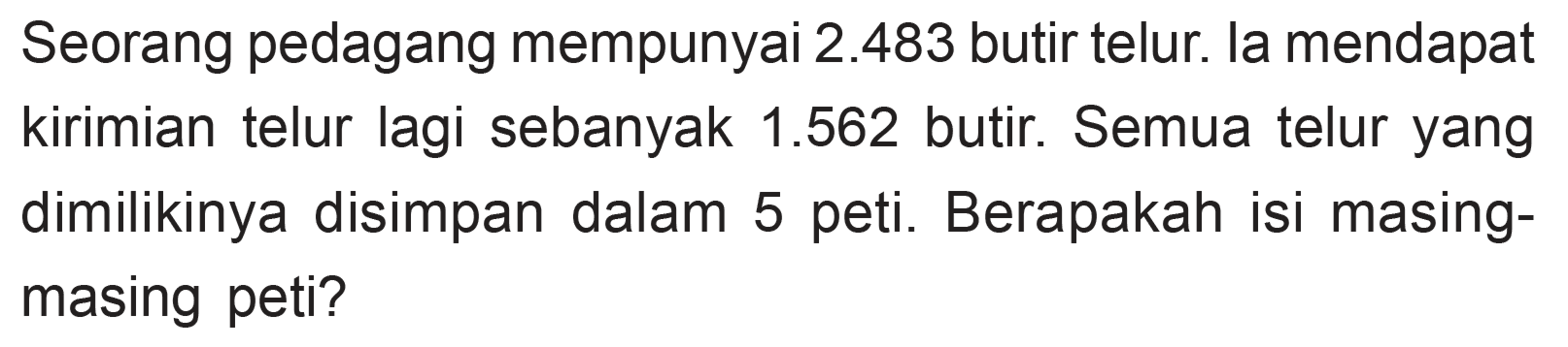 Seorang pedagang mempunyai 2.483 butir telur. la mendapat kirimian telur lagi sebanyak 1.562 butir. Semua telur yang dimilikinya disimpan dalam 5 peti. Berapakah isi masing- masing peti?