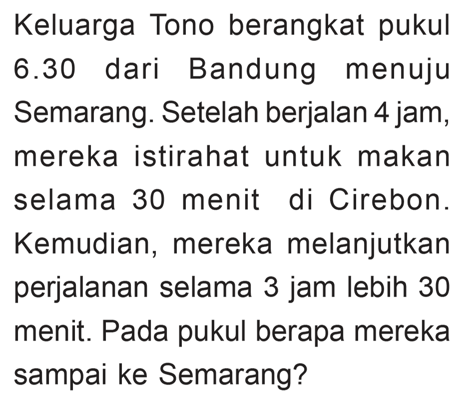 Keluarga Tono berangkat pukul Bandung 6.30 dari menuju Semarang. Setelah berjalan 4 jam, mereka istirahat untuk makan selama 30 menit di Cirebon. Kemudian, mereka melanjutkan perjalanan selama 3 jam lebih 30 menit. Pada pukul berapa mereka sampai ke Semarang?