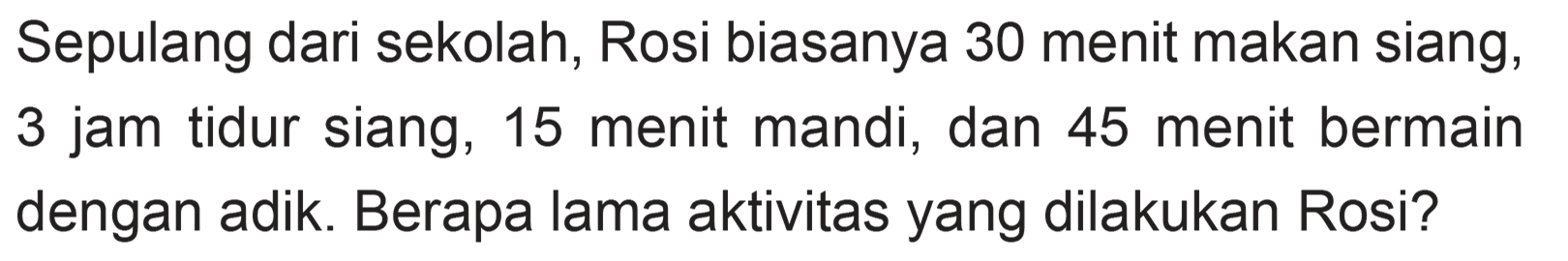 Sepulang dari sekolah, Rosi biasanya 30 menit makan siang, 3 jam tidur siang, 15 menit mandi; dan 45 menit bermain dengan adik .Berapa lama aktivitas yang dilakukan Rosi?