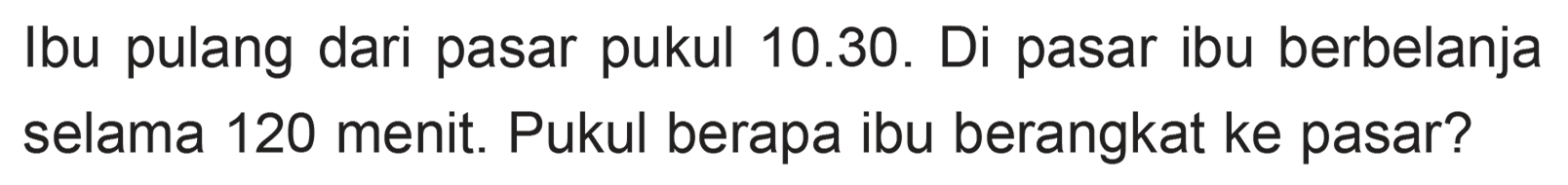 Ibu pulang dari pasar pukul 10.30. Di pasar ibu berbelanja selama 120 menit. Pukul berapa ibu berangkat ke pasar?