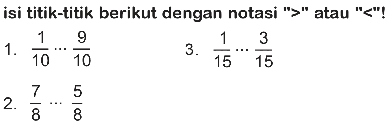 isi titik-titik berikut dengan notasi ">" atau "<"!
1.  (1)/(10) .. (9)/(10) 
3.  (1)/(15) .. (3)/(15) 
2.  (7)/(8) .. (5)/(8) 