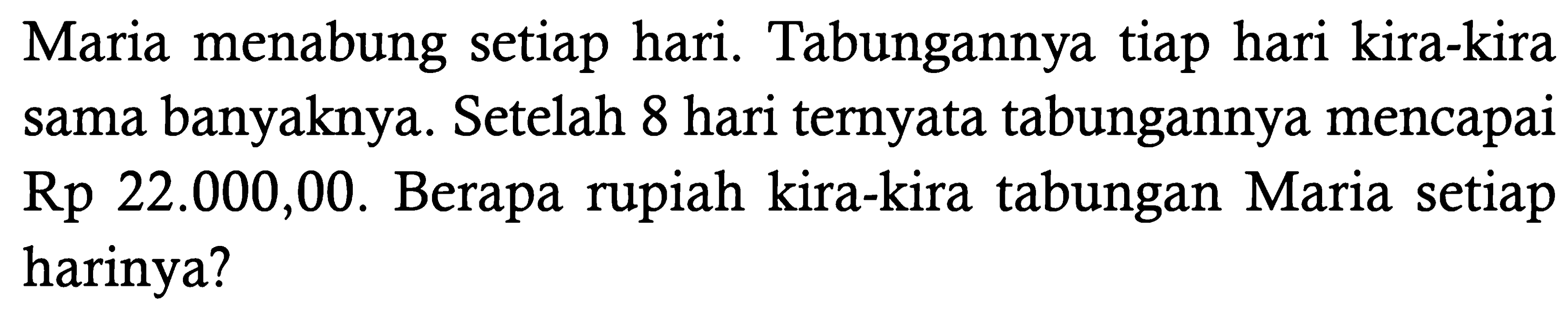 Maria menabung setiap hari. Tabungannya tiap hari kira-kira sama banyaknya. Setelah 8 hari ternyata tabungannya mencapai Rp22.000,00. Berapa rupiah kira-kira tabungan Maria setiap harinya?