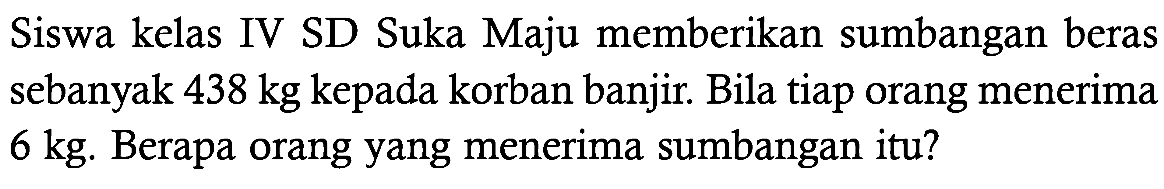 Siswa kelas IV SD Suka Maju memberikan sumbangan beras sebanyak 438 kg kepada korban banjir. Bila tiap orang menerima 6 kg . Berapa orang yang menerima sumbangan itu?