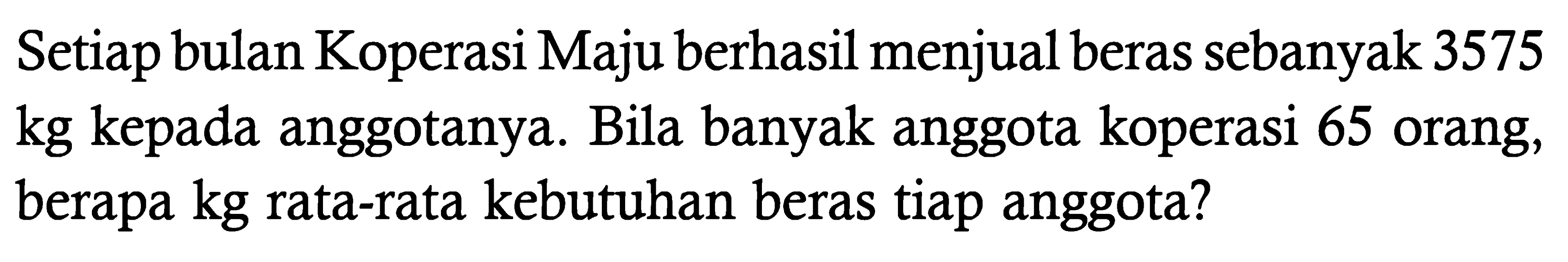 Setiap bulan Koperasi Maju berhasil menjual beras sebanyak 3575 kg kepada anggotanya. Bila banyak anggota koperasi 65 orang, berapa kg rata-rata kebutuhan beras tiap anggota?