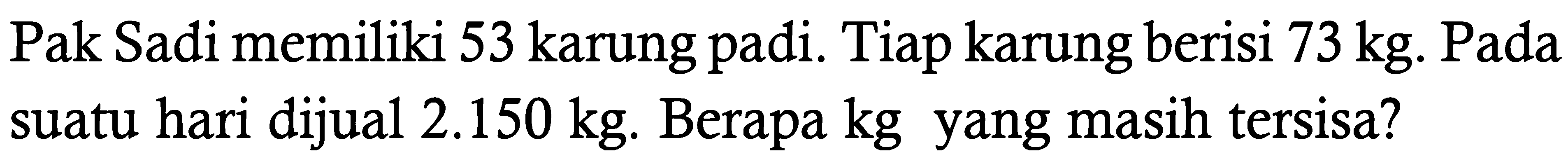 Pak Sadi memiliki 53 karung padi. Tiap karung berisi 73 kg. Pada suatu hari dijual 2.150 kg. Berapa kg yang masih tersisa?