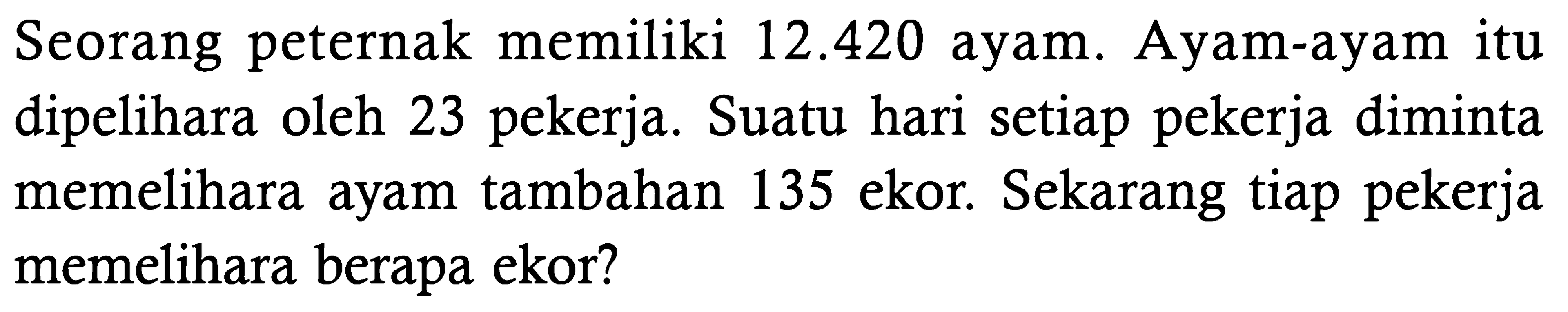 Seorang peternak memiliki 12.420 ayam. Ayam-ayam itu dipelihara oleh 23 pekerja. Suatu hari setiap pekerja diminta memelihara ayam tambahan 135 ekor. Sekarang tiap pekerja memelihara berapa ekor?