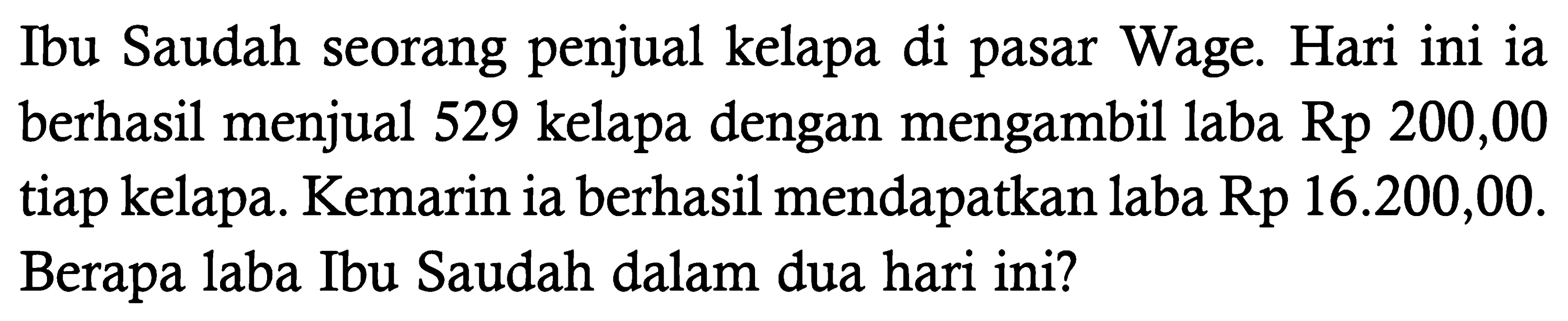 Ibu Saudah seorang penjual kelapa di pasar Wage. Hari ini ia berhasil menjual 529 kelapa dengan mengambil laba Rp 200,00 tiap kelapa. Kemarin ia berhasil mendapatkan laba Rp 16.200,00. Berapa laba Ibu Saudah dalam dua hari ini?