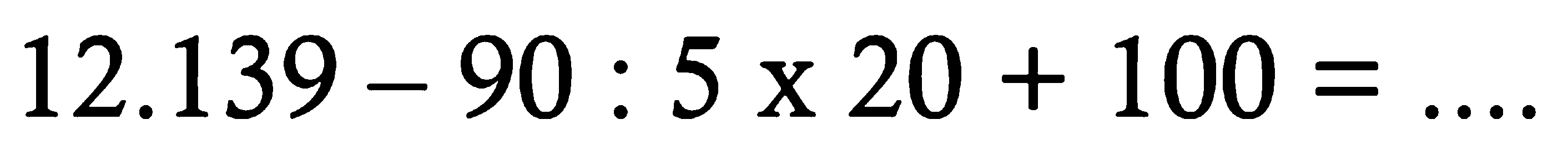 12.139 - 90 : 5 x 20 + 100=....