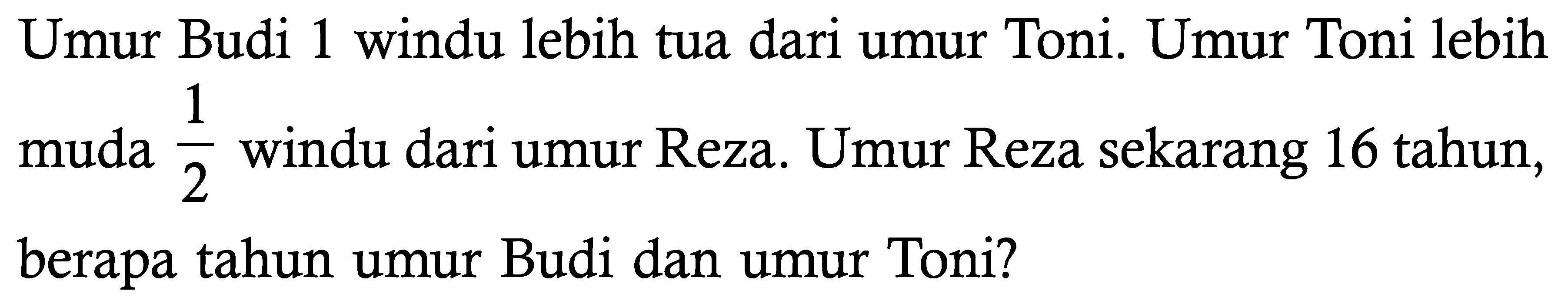 Umur Budi 1 windu lebih tua dari umur Toni. Umur Toni lebih muda 1/2 windu dari umur Reza. Umur Reza sekarang 16 tahun, berapa tahun umur Budi dan umur Toni?