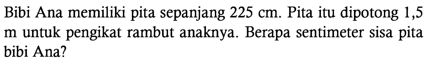 Bibi Ana memiliki pita sepanjang 225 cm. Pita itu dipotong 1,5 m untuk pengikat rambut anaknya. Berapa sentimeter sisa pita bibi Ana?