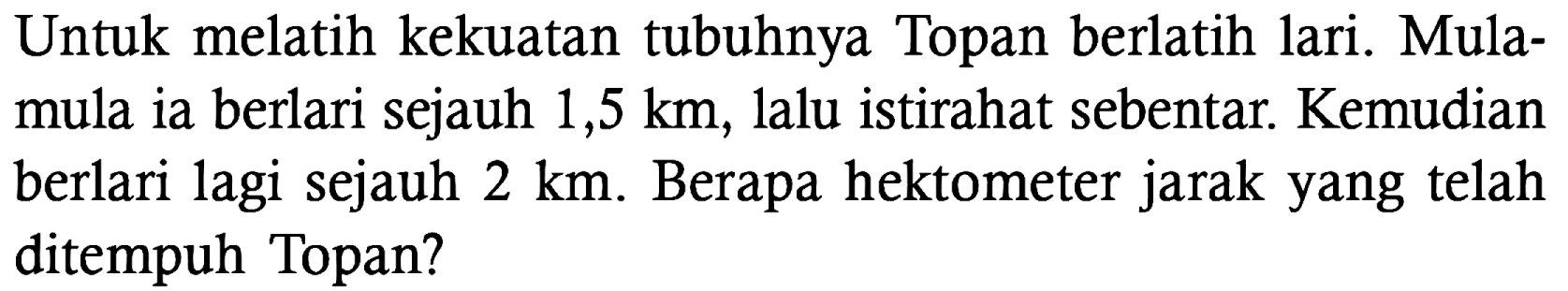 Untuk melatih kekuatan tubuhnya Topan berlatih lari. Mula-mula ia berlari sejauh 1,5 km, lalu istirahat sebentar. Kemudian berlari lagi sejauh 2 km. Berapa hektometer jarak yang telah ditempuh Topan?