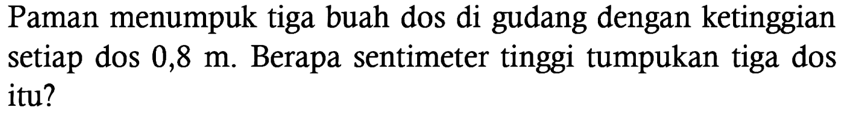 Paman menumpuk tiga buah dos di gudang dengan ketinggian setiap dos 0,8 m. Berapa sentimeter tinggi tumpukan tiga dos itu?