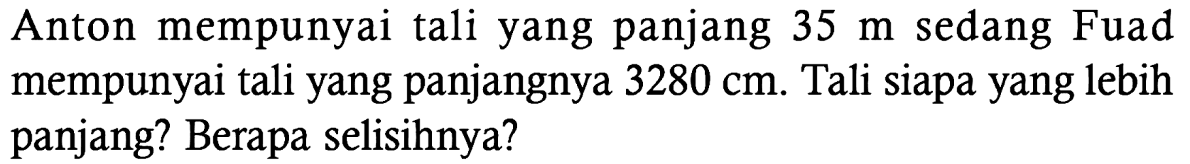 Anton mempunyai tali yang panjang 35 m sedang Fuad mempunyai tali yang panjangnya 3280 cm. Tali siapa yang lebih panjang? Berapa selisihnya?