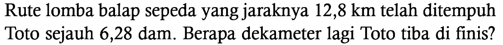 Rute lomba balap sepeda yang jaraknya 12,8 km telah ditempuh Toto sejauh 6,28 dam. Berapa dekameter lagi Toto tiba di finis?