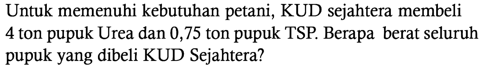 Untuk memenuhi kebutuhan petani, KUD sejahtera membeli 4 ton pupuk Urea dan 0,75 ton pupuk TSP. Berapa berat seluruh pupuk yang dibeli KUD Sejahtera?